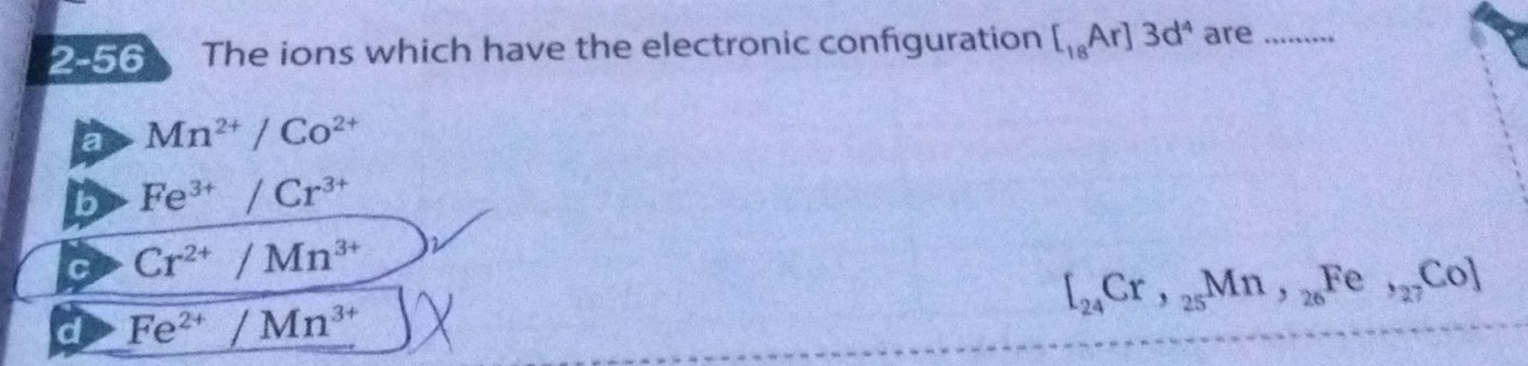 2-56 The ions which have the electronic configuration [_18Ar]3d^4 are_
a Mn^(2+)/Co^(2+)
b Fe^(3+)/Cr^(3+)
C Cr^(2+)/Mn^(3+)
[_24Cr,_25Mn,_26Fe,_27Co]
d Fe^(2+)/Mn^(3+)