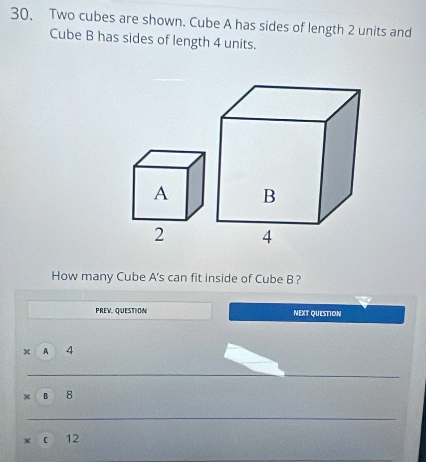 Two cubes are shown. Cube A has sides of length 2 units and
Cube B has sides of length 4 units.
A
2
How many Cube A's can fit inside of Cube B?
PREV. QUESTION NEXT QUESTION
x A 4
x B 8
x C 12