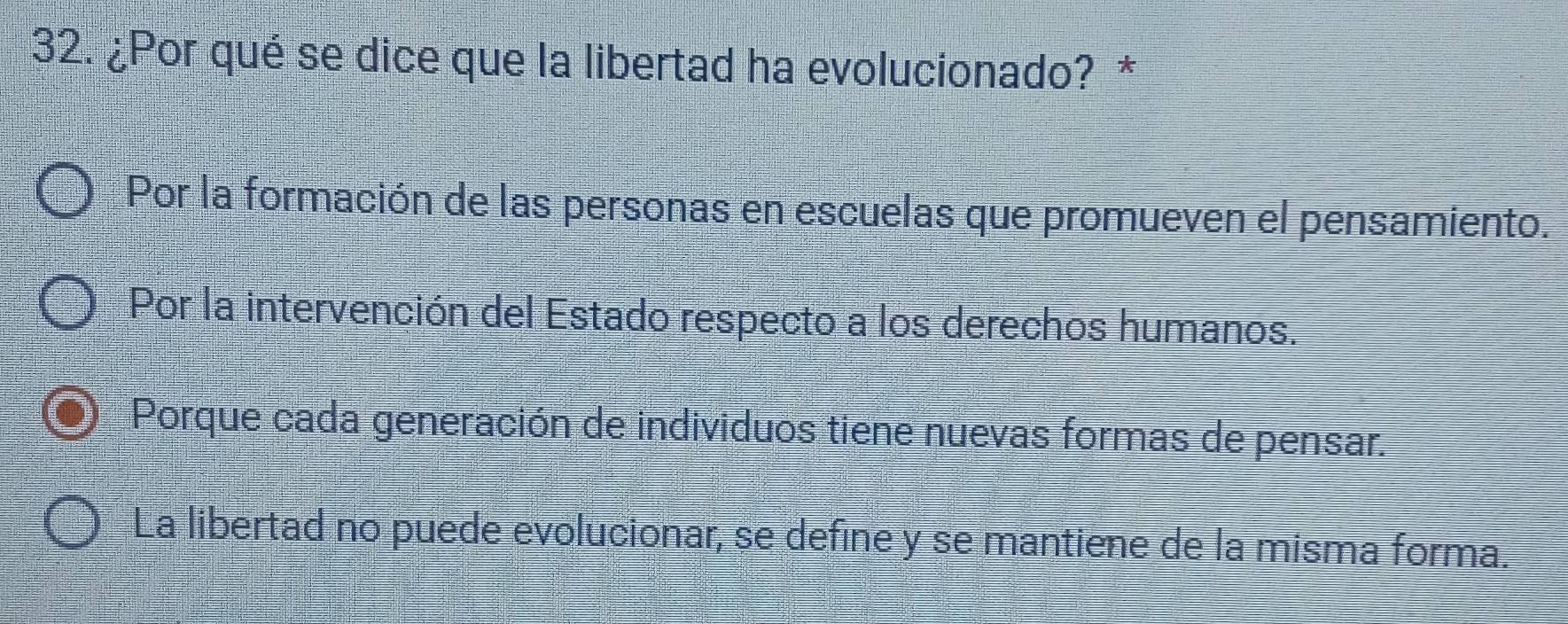 ¿Por qué se dice que la libertad ha evolucionado? *
Por la formación de las personas en escuelas que promueven el pensamiento.
Por la intervención del Estado respecto a los derechos humanos.
Porque cada generación de individuos tiene nuevas formas de pensar.
La libertad no puede evolucionar, se define y se mantiene de la misma forma.