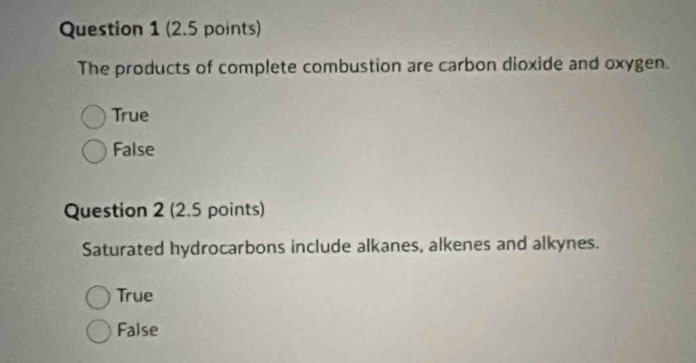 The products of complete combustion are carbon dioxide and oxygen.
True
False
Question 2 (2.5 points)
Saturated hydrocarbons include alkanes, alkenes and alkynes.
True
False