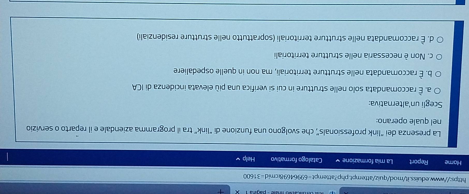 micativo linale - pagina
https://www.eduiss.it/mod/quiz/attempt.php?attempt=6996469&cmid=31600
Home Report La mia formazione Catalogo formativo Help
La presenza dei “link professionals”, che svolgono una funzione di “link” tra il programma aziendale e il reparto o servizio
nel quale operano:
Scegli un'alternativa:
a. È raccomandata solo nelle strutture in cui si verifica una più elevata incidenza di ICA
b. È raccomandata nelle strutture territoriali, ma non in quelle ospedaliere
c. Non è necessaria nelle strutture territoriali
d. È raccomandata nelle strutture territoriali (soprattutto nelle strutture residenziali)