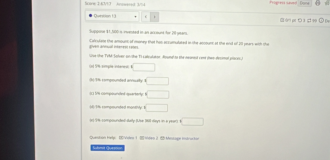 Score: 2.67/17 Answered: 3/14
Progress saved Done sqrt(0) 
Question 13 < > □ 0/1 pt つ 3 $ 99 ① De
Suppose $1,500 is invested in an account for 20 years.
Calculate the amount of money that has accumulated in the account at the end of 20 years with the
given annual interest rates.
Use the TVM Solver on the TI calculator. Round to the nearest cent (two decimal places.)
(a) 5% simple interest: $ □
(b) 5% compounded annually: $ □
(c) 5% compounded quarterly: $ □
(d) 5% compounded monthly: $ □
(e) 5% compounded daily (Use 360 days in a year); $ □
Question Help: [ Video 1 - Video 2 -Message instructor
Submit Question