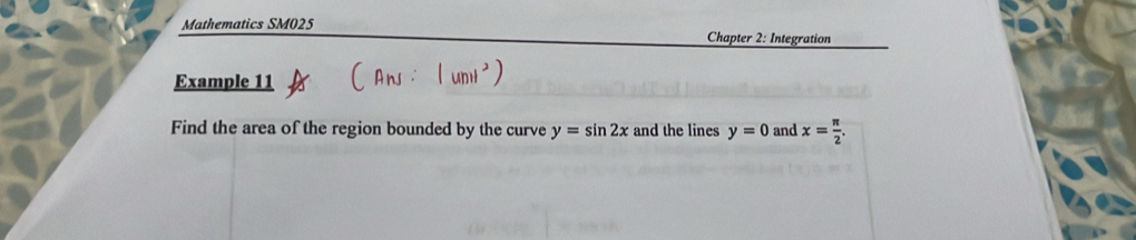 Mathematics SM025 Chapter 2: Integration 
Example 11 
Find the area of the region bounded by the curve y=sin 2x and the lines y=0 and x= π /2 .