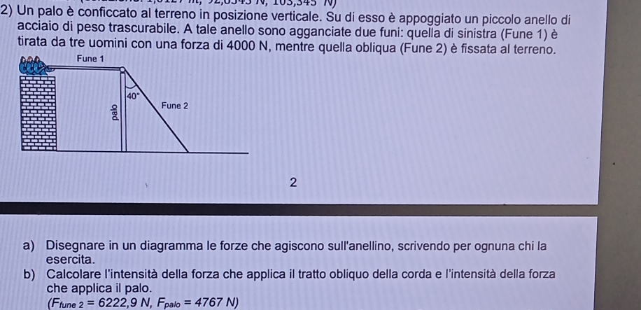 Un palo è conficcato al terreno in posizione verticale. Su di esso è appoggiato un piccolo anello di
acciaio di peso trascurabile. A tale anello sono agganciate due funi: quella di sinistra (Fune 1) è
tirata da tre uomini con una forza di 4000 N, mentre quella obliqua (Fune 2) è fissata al terreno.
2
a) Disegnare in un diagramma le forze che agiscono sull'anellino, scrivendo per ognuna chi la
esercita.
b) Calcolare l'intensità della forza che applica il tratto obliquo della corda e l'intensità della forza
che applica il palo.
(Ffune _2=6222,9N,F_palo=4767N)