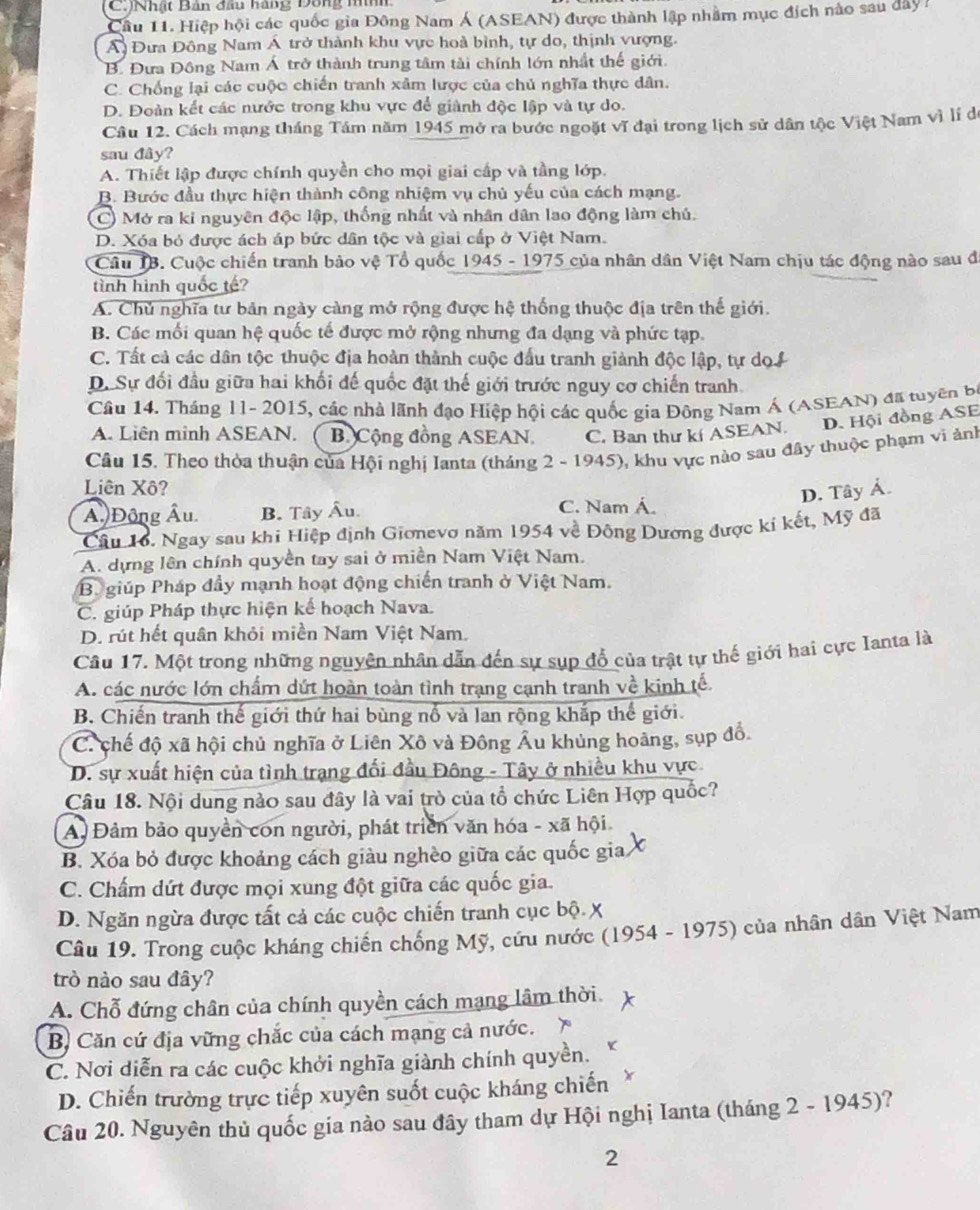 (C.)Nhật Bản đầu hàng Dông nình
Cầu 11. Hiệp hội các quốc gia Đông Nam Á (ASEAN) được thành lập nhằm mục đích nào sau dây 1
Á Đưa Đông Nam Á trở thành khu vực hoà bình, tự do, thịnh vượng.
B. Đưa Đông Nam Á trở thành trung tâm tải chính lớn nhất thế giới.
C. Chống lại các cuộc chiến tranh xâm lược của chủ nghĩa thực dân.
D. Đoàn kết các nước trong khu vực để giành độc lập và tự do.
Câu 12. Cách mạng tháng Tám năm 1945 mở ra bước ngoặt vĩ đại trong lịch sử dân tộc Việt Nam vì lí đe
sau đây?
A. Thiết lập được chính quyền cho mọi giai cấp và tầng lớp.
B. Bước đầu thực hiện thành công nhiệm vụ chủ yếu của cách mạng.
C) Mở ra ki nguyên độc lập, thống nhất và nhân dân lao động làm chủ.
D. Xóa bỏ được ách áp bức dân tộc và giai cấp ở Việt Nam.
Câu 1B. Cuộc chiến tranh bảo vệ Tổ quốc 1945 - 1975 của nhân dân Việt Nam chịu tác động nào sau đã
tình hình quốc tế?
A. Chủ nghĩa tư bản ngày càng mở rộng được hệ thống thuộc địa trên thế giới.
B. Các mối quan hệ quốc tế được mở rộng nhưng đa dạng và phức tạp.
C. Tất cả các dân tộc thuộc địa hoàn thành cuộc đấu tranh giành độc lập, tự dọ i
D. Sự đối đầu giữa hai khối đế quốc đặt thế giới trước nguy cơ chiến tranh.
Câu 14. Tháng 11- 2015, các nhà lãnh đạo Hiệp hội các quốc gia Đông Nam Á (ASEAN) đã tuyên bộ
A. Liên minh ASEAN. B. Cộng đồng ASEAN. C. Ban thư kí ASEAN. D. Hội đồng ASE
Câu 15. Theo thòa thuận của Hội nghị Ianta (tháng 2 - 1945), khu vực nào sau đây thuộc phạm vi ảnh
Liên Xô?
D. Tây Ả.
Áu Động Âu. B. Tây Âu. C. Nam Á.
Câu 16. Ngay sau khi Hiệp định Giơnevơ năm 1954 về Đông Dương được kí kết, Mỹ đã
A. dựng lên chính quyền tay sai ở miền Nam Việt Nam.
B giúp Pháp đầy mạnh hoạt động chiến tranh ở Việt Nam.
C. giúp Pháp thực hiện kế hoạch Nava.
D. rút hết quân khỏi miền Nam Việt Nam.
Câu 17. Một trong những nguyện nhân dẫn đến sự sụp đổ của trật tự thế giới hai cực Ianta là
A. các nước lớn chẩm dứt hoàn toàn tình trạng cạnh tranh về kinh tế.
B. Chiến tranh thế giới thứ hai bùng nổ và lan rộng khắp thế giới.
C. chế độ xã hội chủ nghĩa ở Liên Xô và Đông Âu khủng hoảng, sụp đổ.
D. sự xuất hiện của tình trạng đối đầu Đông - Tây ở nhiều khu vực
Câu 18. Nội dung nào sau đây là vai trò của tổ chức Liên Hợp quốc?
A. Đảm bảo quyền con người, phát triển văn hóa - xã hội
B. Xóa bỏ được khoảng cách giàu nghèo giữa các quốc gia
C. Chấm dứt được mọi xung đột giữa các quốc gia.
D. Ngăn ngừa được tất cả các cuộc chiến tranh cục bộ X
Câu 19. Trong cuộc kháng chiến chống Mỹ, cứu nước (1954 - 1975) của nhân dân Việt Nam
trò nào sau đây?
A. Chỗ đứng chân của chính quyền cách mạng lâm thời.
B) Căn cứ địa vững chắc của cách mạng cả nước. 
C. Nơi diễn ra các cuộc khởi nghĩa giành chính quyền.
D. Chiến trường trực tiếp xuyên suốt cuộc kháng chiến
Câu 20. Nguyên thủ quốc gia nào sau đây tham dự Hội nghị Ianta (tháng 2 - 1945)?
2