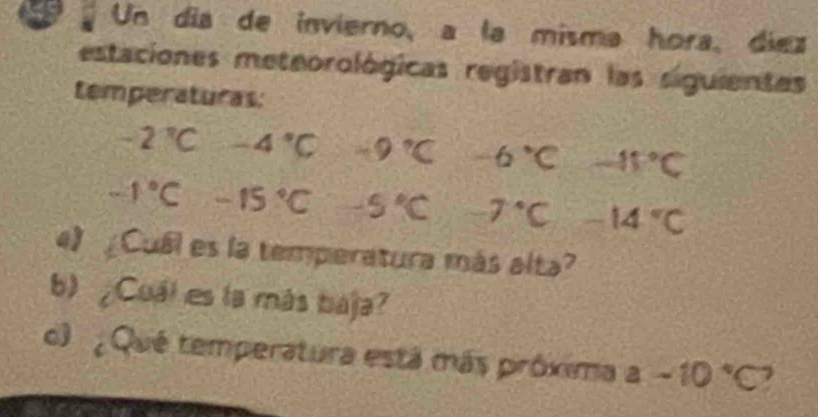 a Un día de invierno, a la misma hora, diez 
estaciones meteorológicas registran las siguientes 
temperaturas:
-2°C -4°C -9°C -6°C -15°C
-1°C-15°C -5°C -7°C -14°C
4) Cuál es la temperatura más alta? 
b ¿Cuál es la más baja? 
o ¿ Qué temperatura está más próxima a-10°C?