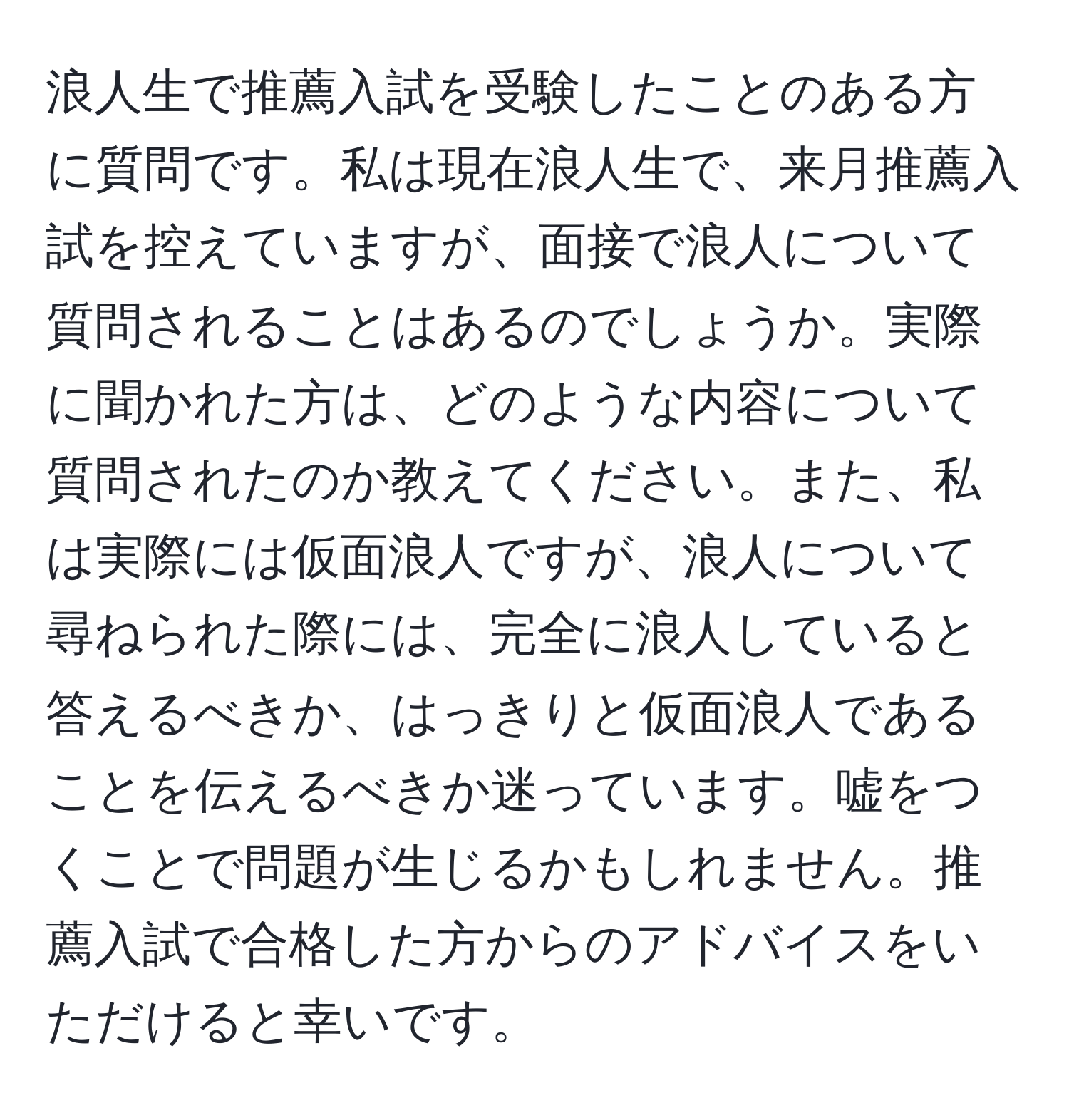 浪人生で推薦入試を受験したことのある方に質問です。私は現在浪人生で、来月推薦入試を控えていますが、面接で浪人について質問されることはあるのでしょうか。実際に聞かれた方は、どのような内容について質問されたのか教えてください。また、私は実際には仮面浪人ですが、浪人について尋ねられた際には、完全に浪人していると答えるべきか、はっきりと仮面浪人であることを伝えるべきか迷っています。嘘をつくことで問題が生じるかもしれません。推薦入試で合格した方からのアドバイスをいただけると幸いです。