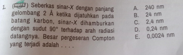 (#ΟΩ) Seberkas sinar- X dengan panjang A. 240 nm
gelombang 2 Å ketika dijatuhkan pada B. 24 nm
batang karbon, sinar- X dihamburkan C. 2,4 nm
dengan sudut 90° terhadap arah radiasi D. 0,24 nm
datangnya. Besar pergeseran Compton E. 0,0024 nm
yang terjadi adalah . . . .