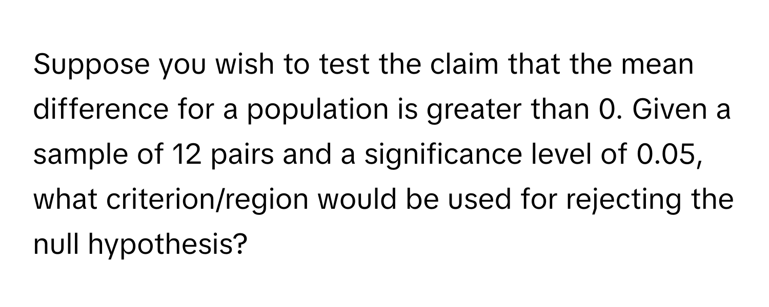 Suppose you wish to test the claim that the mean difference for a population is greater than 0. Given a sample of 12 pairs and a significance level of 0.05, what criterion/region would be used for rejecting the null hypothesis?