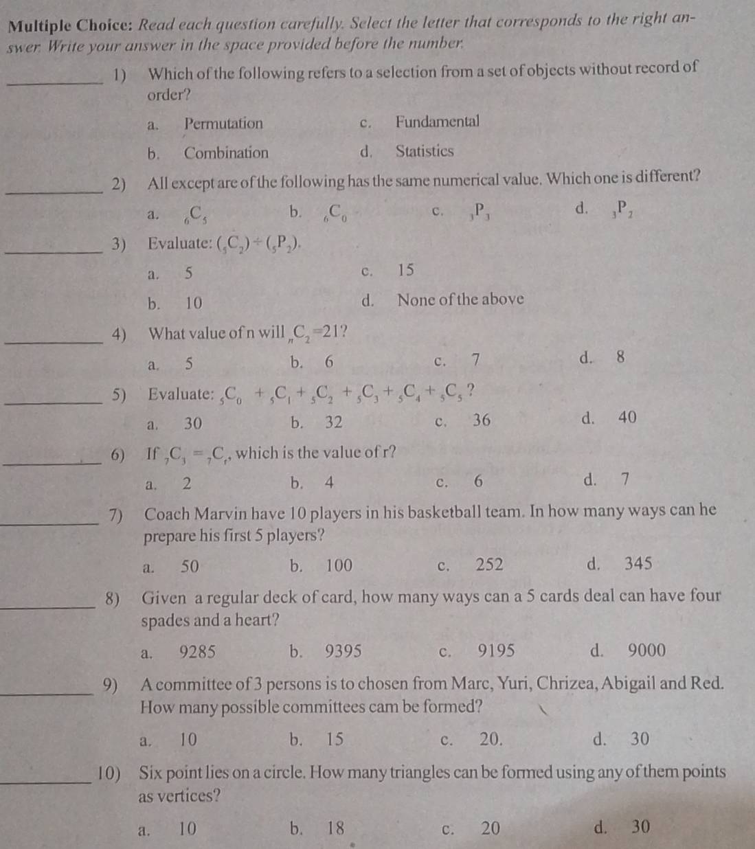 Read each question carefully. Select the letter that corresponds to the right an-
swer. Write your answer in the space provided before the number.
_
1) Which of the following refers to a selection from a set of objects without record of
order?
a. Permutation c. Fundamental
b. Combination d. Statistics
_2) All except are of the following has the same numerical value. Which one is different?
d.
a. _6C_5 b. _6C_0 c. _3P_3 _3P_2
_3) Evaluate: (_5C_2)/ (_5P_2).
a. 5 c. 15
b. 10 d. None of the above
_4) What value of n will _nC_2=21 ?
a 5 b. 6 c. 7 d. 8
_5) Evaluate: _5C_0+_5C_1+_5C_2+_5C_3+_5C_4+_5C_5 ?
a. 30 b. 32 c. 36 d. 40
_6) If _7C_3=_7C , which is the value of r?
a. 2 b. 4 c. 6 d. 7
_7) Coach Marvin have 10 players in his basketball team. In how many ways can he
prepare his first 5 players?
a. 50 b. 100 c. 252 d. 345
_8) Given a regular deck of card, how many ways can a 5 cards deal can have four
spades and a heart?
a. 9285 b. 9395 c. 9195 d. 9000
_9) A committee of 3 persons is to chosen from Marc, Yuri, Chrizea, Abigail and Red.
How many possible committees cam be formed?
a. 10 b. 15 c. 20. d. 30
_10) Six point lies on a circle. How many triangles can be formed using any of them points
as vertices?
a. 10 b. 18 c. 20 d. 30