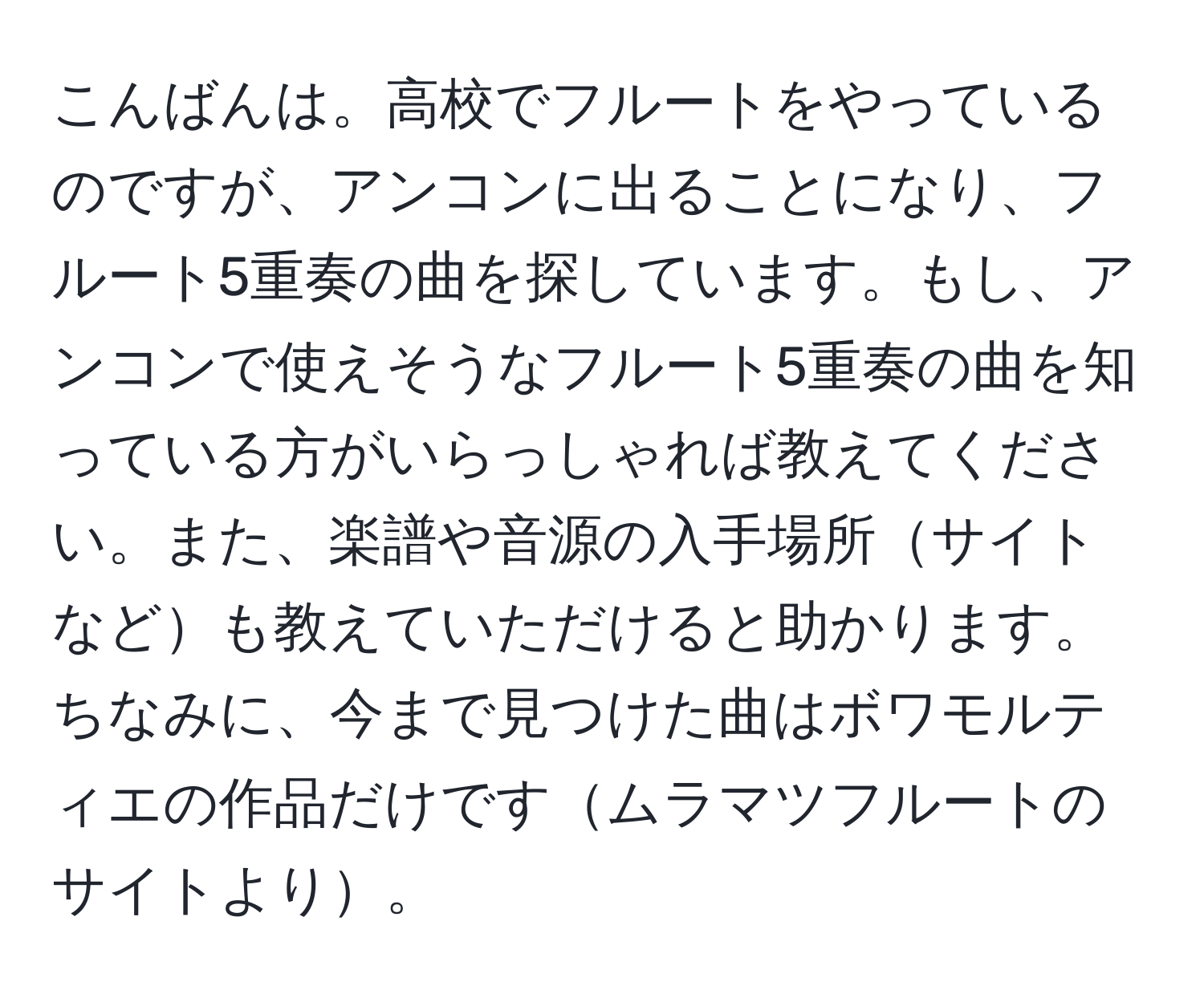 こんばんは。高校でフルートをやっているのですが、アンコンに出ることになり、フルート5重奏の曲を探しています。もし、アンコンで使えそうなフルート5重奏の曲を知っている方がいらっしゃれば教えてください。また、楽譜や音源の入手場所サイトなども教えていただけると助かります。ちなみに、今まで見つけた曲はボワモルティエの作品だけですムラマツフルートのサイトより。