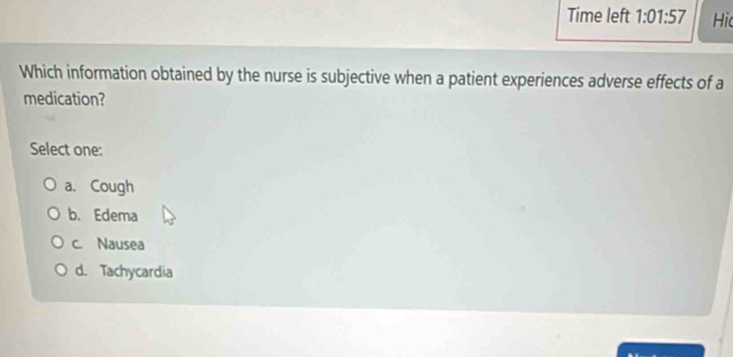 Time left 1:01:57 Hi
Which information obtained by the nurse is subjective when a patient experiences adverse effects of a
medication?
Select one:
a. Cough
b. Edema
c. Nausea
d. Tachycardia