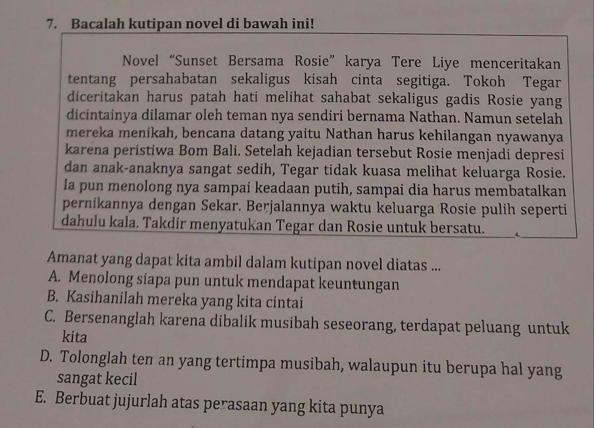 Bacalah kutipan novel di bawah ini!
Novel “Sunset Bersama Rosie”karya Tere Liye menceritakan
tentang persahabatan sekaligus kisah cinta segitiga. Tokoh Tegar
diceritakan harus patah hati melihat sahabat sekaligus gadis Rosie yang
dicintainya dilamar oleh teman nya sendiri bernama Nathan. Namun setelah
mereka menikah, bencana datang yaitu Nathan harus kehilangan nyawanya
karena peristiwa Bom Bali. Setelah kejadian tersebut Rosie menjadi depresi
dan anak-anaknya sangat sedih, Tegar tidak kuasa melihat keluarga Rosie.
Ia pun menolong nya sampai keadaan putih, sampai dia harus membatalkan
pernikannya dengan Sekar. Berjalannya waktu keluarga Rosie pulih seperti
dahulu kala. Takdir menyatukan Tegar dan Rosie untuk bersatu.
Amanat yang dapat kita ambil dalam kutipan novel diatas ...
A. Menolong siapa pun untuk mendapat keuntungan
B. Kasihanilah mereka yang kita cintai
C. Bersenanglah karena dibalik musibah seseorang, terdapat peluang untuk
kita
D. Tolonglah ten an yang tertimpa musibah, walaupun itu berupa hal yang
sangat kecil
E. Berbuat jujurlah atas perasaan yang kita punya