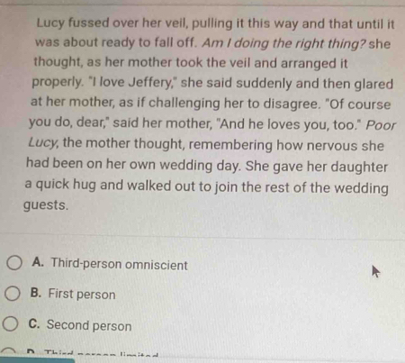 Lucy fussed over her veil, pulling it this way and that until it
was about ready to fall off. Am I doing the right thing? she
thought, as her mother took the veil and arranged it
properly. "I love Jeffery," she said suddenly and then glared
at her mother, as if challenging her to disagree. "Of course
you do, dear," said her mother, "And he loves you, too." Poor
Lucy, the mother thought, remembering how nervous she
had been on her own wedding day. She gave her daughter
a quick hug and walked out to join the rest of the wedding
guests.
A. Third-person omniscient
B. First person
C. Second person
T Th: