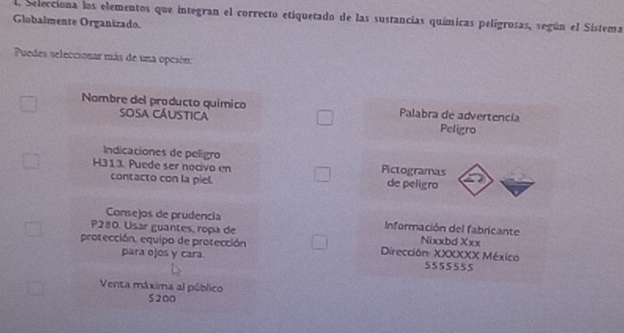 Selecciona los elementos que integran el correcto etiquetado de las sustancias químicas pelígrosas, según el Sistema 
Globalmente Organizado. 
Puedes seleccionar más de una opción: 
Nombre del producto químico Palabra de advertencia 
Sosa cáustica 
Peligro 
Indicaciones de pelígro 
Pictogramas 
H313. Puede ser nocivo en de peligro 
contacto con la piel. 
Consejos de prudencia Información del fabricante 
P280. Usar guantes, ropa de Nixxbd Xxx 
protección. equipo de protección Dirección: XXXXXX México 
para ojos y cara 5555555 
Venta máxima al público
$200