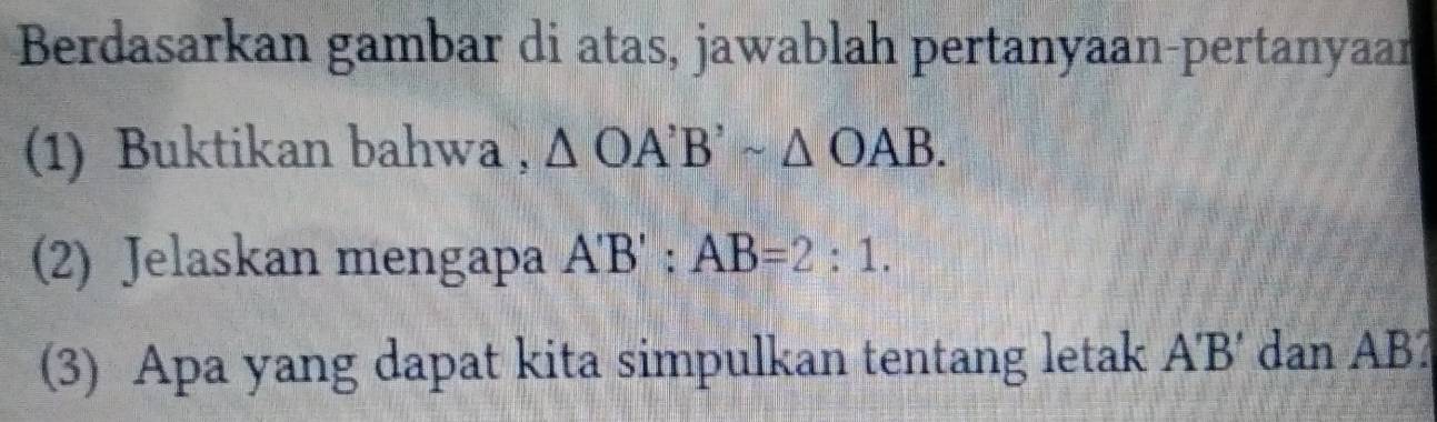 Berdasarkan gambar di atas, jawablah pertanyaan-pertanyaan 
(1) Buktikan bahwa , △ OA'B'sim △ OAB. 
(2) Jelaskan mengapa A'B':AB=2:1. 
(3) Apa yang dapat kita simpulkan tentang letak A'B' dan AB?