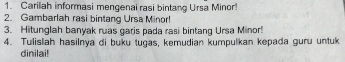 Carilah informasi mengenai rasi bintang Ursa Minor! 
2. Gambarlah rasi bintang Ursa Minor! 
3. Hitunglah banyak ruas garis pada rasi bintang Ursa Minor! 
4. Tulislah hasilnya di buku tugas, kemudian kumpulkan kepada guru untuk 
dinilai!