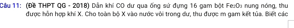 (Đề THPT QG - 2018) Dẫn khí CO dư qua ống sứ đựng 16 gam bột Fe₂O₃ nung nóng, thu 
được hỗn hợp khí X. Cho toàn bộ X vào nước vôi trong dư, thu được m gam kết tủa. Biết các