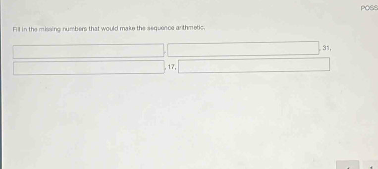 POSS 
Fill in the missing numbers that would make the sequence arithmetic. 
|, 31
, 17, ()