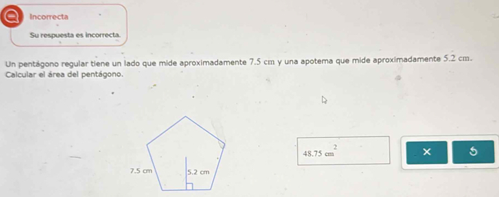 a Incorrecta
Su respuesta es incorrecta.
Un pentágono regular tiene un lado que mide aproximadamente 7.5 cm y una apotema que mide aproximadamente 5.2 cm.
Calcular el área del pentágono.
48.75cm^2
5