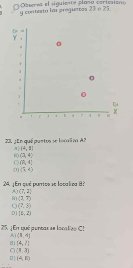 Observa el siguiente plano cartesiano
: y contesta las preguntas 23 a 25.
23. ¿En qué puntos se localiza A?
A) (4,8)
B) (3,4)
C) (8,4)
D) (5,4)
24. ¿En qué puntos se localiza B?
A) (7,2)
B) (2,7)
C) (7,3)
D) (6,2)
25. ¿En qué puntos se localiza C?
A) (8,4)
B) (4,7)
C) (8,3)
D) (4,8)