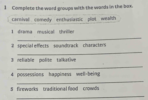 Complete the word groups with the words in the box. 
carnival comedy enthusiastic plot wealth 
1 drama musical thriller 
_ 
2 special effects soundtrack characters 
_ 
3 reliable polite talkative 
_ 
4 possessions happiness well-being 
_ 
5 fireworks traditional food crowds . 
_