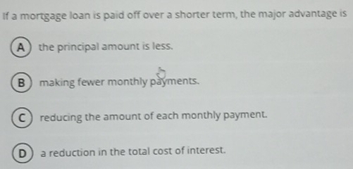 If a mortgage loan is paid off over a shorter term, the major advantage is
A ) the principal amount is less.
B  making fewer monthly payments.
C) reducing the amount of each monthly payment.
D a reduction in the total cost of interest.