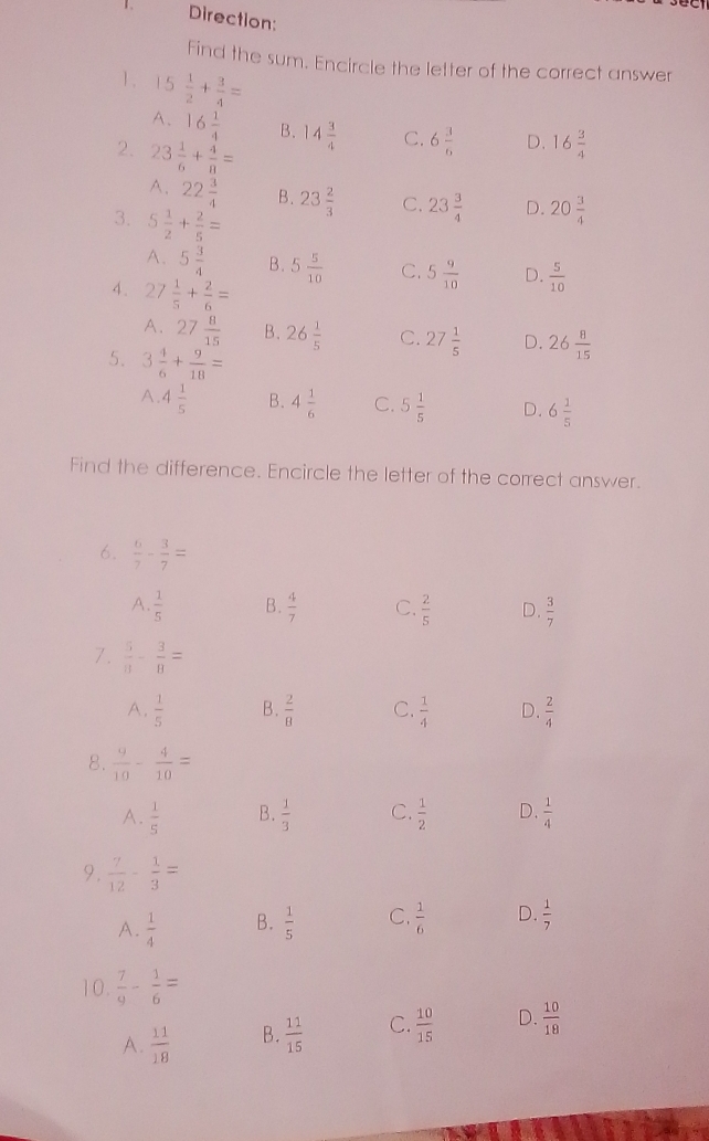 Direction:
find the sum. Encircle the letter of the correct answer
1. 5 1/2 + 3/4 =
A、 16 1/4  B. 14 3/4  C. 6 3/6  D. 16 3/4 
2. 23 1/6 + 4/8 =
A、 22 3/4  B. 23 2/3  C. 23 3/4  D. 20 3/4 
3. 5 1/2 + 2/5 =
A、 5 3/4  B. 5 5/10  C. 5 9/10  D.  5/10 
4. 27 1/5 + 2/6 =
A. 27 8/15  B. 26 1/5  C. 27 1/5  D. 26 8/15 
5. 3 4/6 + 9/18 =
A 4 1/5  B. 4 1/6  C. 5 1/5  D. 6 1/5 
Find the difference. Encircle the letter of the correct answer.
6.  6/7 - 3/7 =
a.  1/5  B.  4/7  C.  2/5  D.  3/7 
7.  5/8 - 3/8 =
A,  1/5  B.  2/8  C.  1/4  D.  2/4 
8.  9/10 - 4/10 =
A.  1/5  B.  1/3  C.  1/2  D.  1/4 
9.  7/12 - 1/3 =
A_  1/4  B.  1/5  C,  1/6  D.  1/7 
10.  7/9 - 1/6 =
A.  11/18  B.  11/15  C.  10/15  d、  10/18 