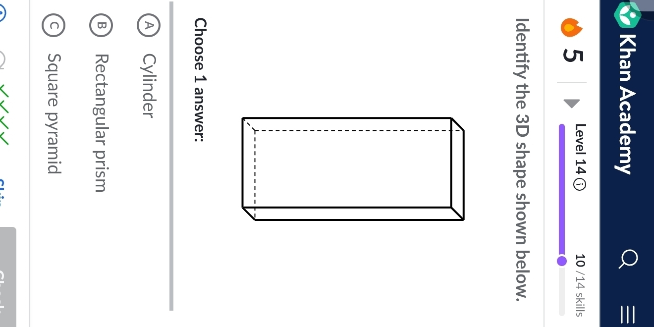 Khan Academy
5
Level 14 ⓘ 10 /14 skills
Identify the 3D shape shown below.
Choose 1 answer:
A Cylinder
B Rectangular prism
c) Square pyramid