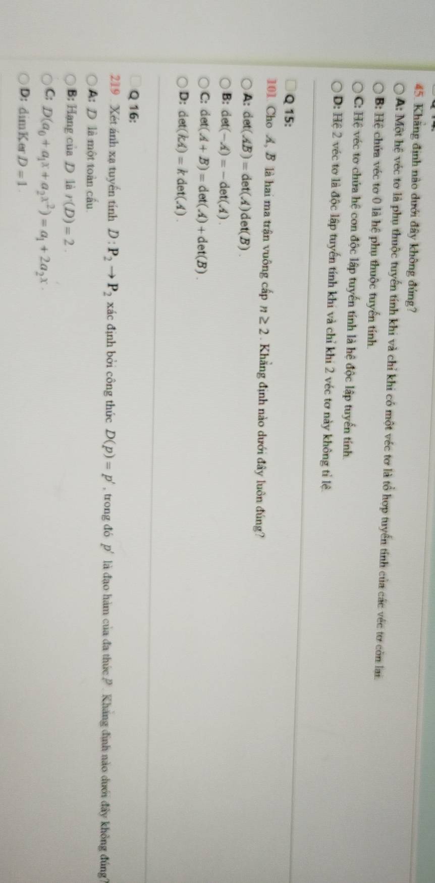 Khăng định nào dưới đây không đúng?
A: Một hệ véc tơ là phụ thuộc tuyển tính khi và chỉ khi có một véc tơ là tổ hợp tuyển tính của các véc tơ còn lại.
B: Hệ chứa véc tơ 0 là hệ phụ thuộc tuyến tính.
C: Hệ véc tơ chứa hệ con độc lập tuyến tính là hệ độc lập tuyển tính
D: Hệ 2 véc tơ là độc lập tuyến tính khi và chỉ khi 2 véc tơ này không tỉ lệ.
Q 15:
101. Cho A, B là hai ma trận vuông cấp n≥ 2. Khẳng định nào dưới đây luôn đúng?
A: det(AB)=det(A)det(B)
B: det(-A)=-det(A).
C: det(A+B)=det(A)+det(B).
D: det(kA)=kdet(A). 
Q 16;
219 . Xét ánh xạ tuyến tính D:P_2to P_2 xác định bởi công thức D(p)=p' , trong đó p' là đạo hàm của đa thức P . Kháng định nào dưới đây không đúng
A: D là một toàn cấu.
B: Hạng của D là r(D)=2.
C: D(a_0+a_1x+a_2x^2)=a_1+2a_2x·
D: dimKerD=1