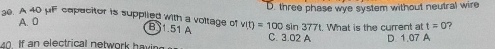 D. three phase wye system without neutral wire
30. A 40 pF capacitor is supplied with a voltage of v(t)=100sin 377t. What is the current at t=0 ?
A. 0
B1. 51 A C. 3.02 A
D. 1.07 A
40. If an electrical network havin