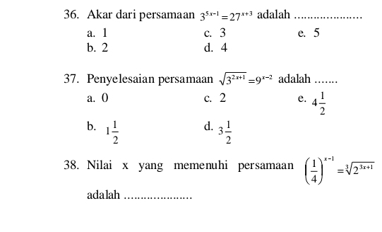 Akar dari persamaan 3^(5x-1)=27^(x+3) adalah_
a. 1 c. 3 e. 5
b. 2 d. 4
37. Penyelesaian persamaan sqrt(3^(2x+1))=9^(x-2) adalah_
a. 0 c. 2 e. 4 1/2 
d.
b. 1 1/2  3 1/2 
38. Nilai x yang memenuhi persamaan ( 1/4 )^x-1=sqrt[3](2^(3x+1))
adalah_