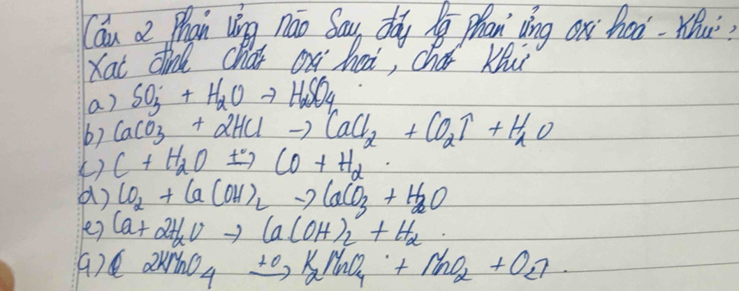 Can a Phan vng náo Sau, doy phan vìng ox haà. Wu?
Kat dind chat on heai, chai Ku
a) SO_3+H_2Oto H_2SO_4
b) CaCO_3+2HClto CaCl_2+CO_2uparrow +H_2O
() C+H_2Oxrightarrow +CO+H_2
() CO_2+Ca(OH)_2to CaCO_3+H_2O
e) Ca+2H_alpha Vto Ca(OH)_2+H_alpha 
() a NaO_4xrightarrow +O_2K_2N_2uparrow +NnO_2+O_2uparrow 