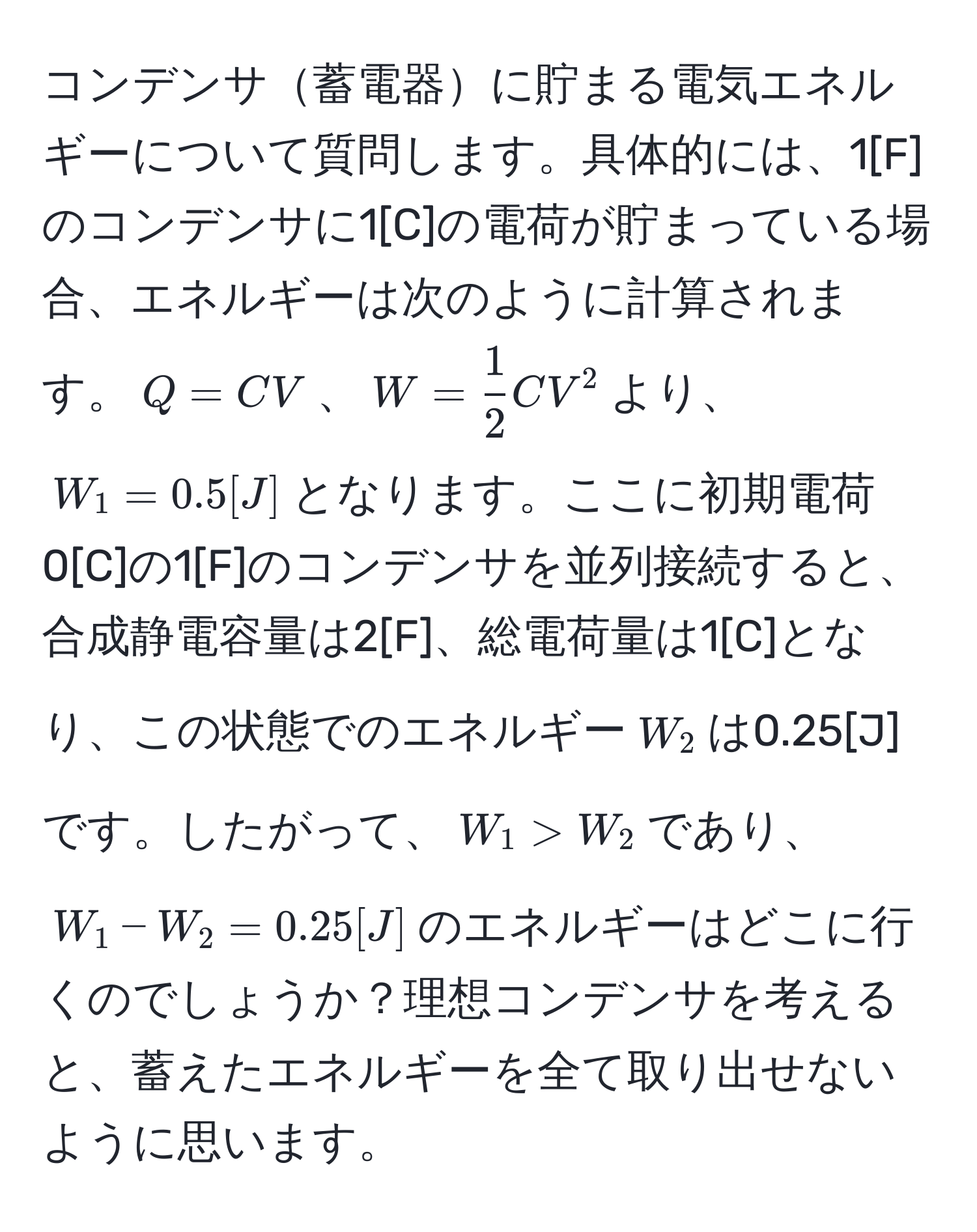 コンデンサ蓄電器に貯まる電気エネルギーについて質問します。具体的には、1[F]のコンデンサに1[C]の電荷が貯まっている場合、エネルギーは次のように計算されます。$Q = CV$、$W =  1/2  CV^2$より、$W_1 = 0.5[J]$となります。ここに初期電荷0[C]の1[F]のコンデンサを並列接続すると、合成静電容量は2[F]、総電荷量は1[C]となり、この状態でのエネルギー$W_2$は0.25[J]です。したがって、$W_1 > W_2$であり、$W_1 - W_2 = 0.25[J]$のエネルギーはどこに行くのでしょうか？理想コンデンサを考えると、蓄えたエネルギーを全て取り出せないように思います。