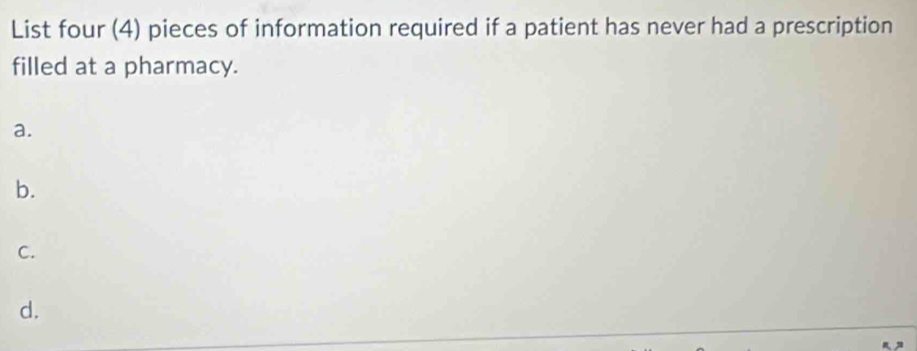 List four (4) pieces of information required if a patient has never had a prescription 
filled at a pharmacy. 
a. 
b. 
C. 
d.