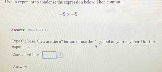 Use an exponent to condense the expression below. Then compute.
-9* -9
Answer Attempt 1 out of 2 
Type the base, then use the a^b button or use the^(symbol on your keyboard for the 
exponent. 
Condensed form: □ ,a^□ a^3)
Answer: □