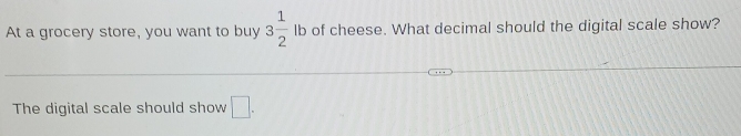 At a grocery store, you want to buy 3 1/2  lb of cheese. What decimal should the digital scale show? 
The digital scale should show □.