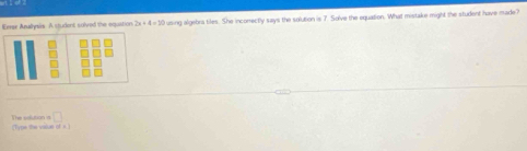 Eerse Anallysis A ctudent solved the equation 2x+4=30 using algebra tiles. She inconectly says the solution is 7. Solve the equation. What mistake might the student have made? 
(Type the value ifx) The solution is □