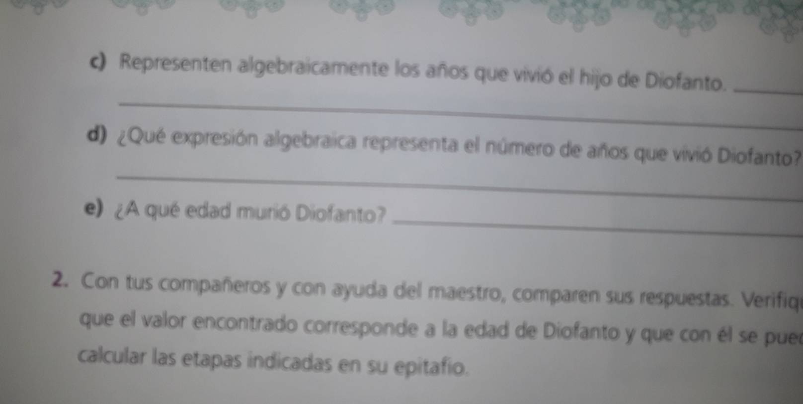 Representen algebraicamente los años que vivió el hijo de Diofanto._ 
_ 
d) ¿Qué expresión algebraica representa el número de años que vivió Diofanto 
e) ¿A qué edad murió Diofanto?_ 
2. Con tus compañeros y con ayuda del maestro, comparen sus respuestas. Verifiq 
que el valor encontrado corresponde a la edad de Diofanto y que con él se pue 
calcular las etapas indicadas en su epitafio.