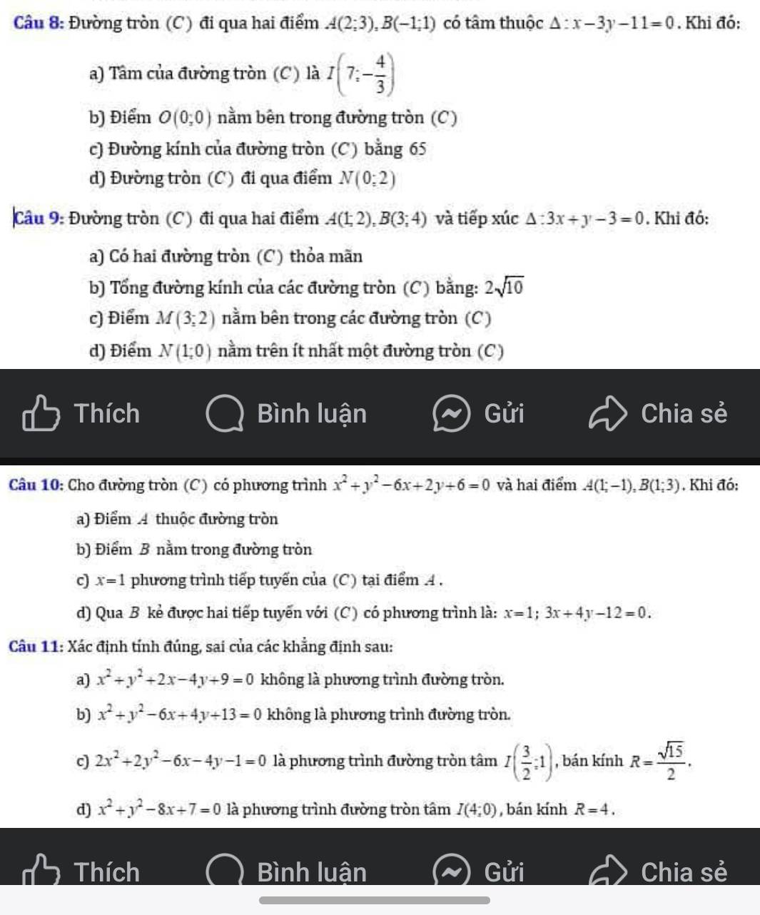 Đường tròn (C) đi qua hai điểm A(2;3),B(-1;1) có tâm thuộc △ :x-3y-11=0. Khi đó:
a) Tâm của đường tròn (C) là I(7;- 4/3 )
b) Điểm O(0;0) nằm bên trong đường tròn (C)
c) Đường kính của đường tròn (C) bằng 65
d) Đường tròn (C) đi qua điểm N(0;2)
Câu 9: Đường tròn (C) đi qua hai điểm A(1;2),B(3;4) và tiếp xúc △ :3x+y-3=0. Khi đô:
a) Có hai đường tròn (C) thỏa mãn
b) Tổng đường kính của các đường tròn (C) bằng: 2sqrt(10)
c) Điểm M(3;2) nằm bên trong các đường tròn (C)
d) Điểm N(1;0) nằm trên ít nhất một đường tròn (C)
Thích Bình luận Gửi Chia sẻ
Câu 10: Cho đường tròn (C) có phương trình x^2+y^2-6x+2y+6=0 và hai điểm A(1;-1),B(1;3) , Khi đó:
a) Điểm 4 thuộc đường tròn
b) Điểm B nằm trong đường tròn
c x=1 phương trình tiếp tuyến của (C) tại điểm A .
d) Qua B kẻ được hai tiếp tuyến với (C) có phương trình là: x=1;3x+4y-12=0.
Câu 11: Xác định tính đúng, sai của các khẳng định sau:
a) x^2+y^2+2x-4y+9=0 không là phương trình đường tròn.
b) x^2+y^2-6x+4y+13=0 không là phương trình đường tròn.
c) 2x^2+2y^2-6x-4y-1=0 là phương trình đường tròn tâm I( 3/2 ;1) , bán kính R= sqrt(15)/2 .
d) x^2+y^2-8x+7=0 là phương trình đường tròn tâm I(4;0) , bán kính R=4.
Thích Bình luận Chia sẻ