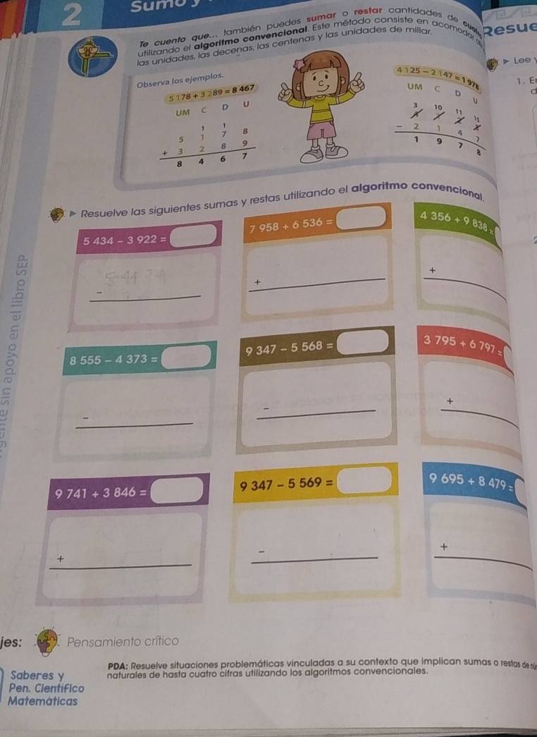 Sumo 
a 
Te cuento que... también puedes sumar o restar cantidades de cuel 
utilizando el algoritmo convencional. Este método consiste en acomodar a 
las unidades, las decenas, las centenas y las unidades de millar Resue 
Observa los ejemplos.
4125-2147=197 Lee 
1. E
5178+3289=8467
UM C D 
UM C D U
beginarrayr 51118&178 +3289 hline 8467endarray
beginarrayr 3,1011 * 7,7,1 -2147 hline 1978endarray d 
u 
Resuelve las siguientes sumas y restas utilizando el algoritmo convencional.
5434-3922= □ 7958+6536= □ 4356+9838=
_ +° _ + 
□ 
8555-4373=□ __ 9347-5568=□ __ 3795+6797= _ 
_ +
9741+3846=□ 9347-5569=□ 9695+8479=
frac 1/2 
4 _ 
_ _ + 
frac 1/ 
jes: Pensamiento crítico 
PDA: Resuelve situaciones problemáticas vinculadas a su contexto que implican sumas o restas de níe 
Saberes y naturales de hasta cuatro cifras utilizando los algoritmos convencionales. 
Pen. Clentifico 
Matemáticas