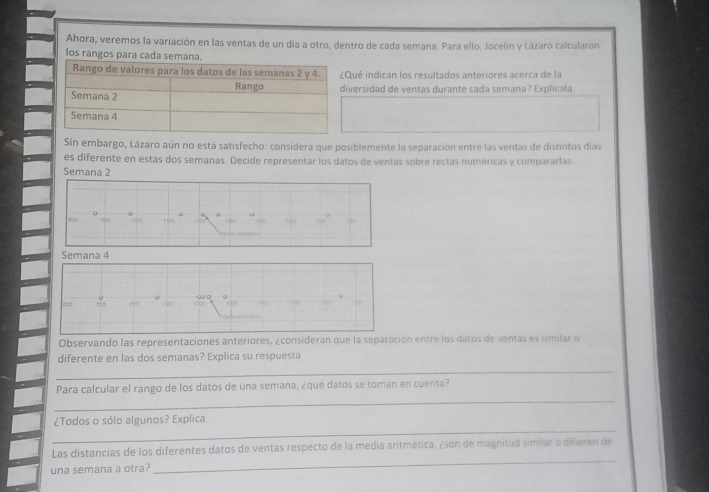 Ahora, veremos la variación en las ventas de un día a otro, dentro de cada semana. Para ello, Jocelin y Lázaro calcularon 
los rangos para cada 
ué indican los resultados anteriores acerca de la 
versidad de ventas durante cada semana? Explicala. 
Sin embargo, Lázaro aún no está satisfecho: considera que posiblemente la separación entre las ventas de distintos días 
es diferente en estas dos semanas. Decide representar los datos de ventas sobre rectas numéricas y compararlas. 
Semana 2 
。
800 900 1020 100 1 500 1 ∞0 190 d 
Semana 4
too 1000 1 100 ∞ 。 1400 1500 too ) 7a0
1300
l anmética 
Observando las representaciones anteriores, ¿consideran que la separación entre los datos de ventas es similar o 
diferente en las dos semanas? Explica su respuesta 
_ 
_ 
Para calcular el rango de los datos de una semana, ¿qué datos se toman en cuenta? 
_ 
¿Todos o sólo algunos? Explica 
_ 
Las distancias de los diferentes datos de ventas respecto de la media aritmética, ¿son de magnitud similar o difieren de 
una semana a otra?