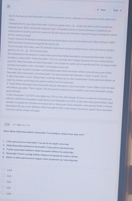 ← Geri Iroti →
Böyük Azerbaycan alimi Nasiraddin Tusi filosof, astronom, tarixpi, maliyyaçi va hüquqaūnas, dovlet xadimi kimi
taninie
Tadqigatçılann bir çoxu Xaca Nesiraddin Tusini her şeyden önce ...1. hesab edir. Belə ki, alimin yazdiği beş
kitabdan ibarat ''Bütöv dördtarafli haqqında risala'' Avropada handesa va trigonometriyanın inkişafinda çox
ahamiyyatii rol oynama asar kimi maşhurdur. lik dafa dūnya elmi tarixinda, trigonometriyaya müstagil elm sahasi
kimi bu asardə yanaşlr.
Tusinin rahberliyi ila Marağa rasadxanasinda hazrfanan globus onun ilk defa alman alimi Martin Böhaym (1459-
1507) terafindan hazıriaması hagqında fikri takzib edír
Tusinin əruzdan bəhs edən, cami 70 sahifaden ibarat əsari orta eer poeziyäsinda bu vazna yeni baxş meydana
gatirmiș, onu bir ...2... kimi de tanıtmışde
Bezi tədqigatçilar türk alqlannın maşhur letifa gehramanı Molla Nəsraddinin de arxasinde Nasiraddin Tusinin
durduğunu sübut edirler ''Molla Nasraddin'' mövzusu üzarində elmi-tadqigat işi aparan Avropa vo Şerq alimian
yazırlar ki, Molia Nasraddin adı Xace Nasiraddin Tusi olmadan bu geder şöhrat tapa bilmazdi. Bir çox başga amiller
da Molla Nəsraddinin məhz Nəsiraddin Tusi olduğuna işara edir.
1. Bezi daş çapı litografík mazhaka va latifa kitablarındax Molia Nasraddin latifaleri sirasinda açıq-sydin Molla
Nəsreddin, Xace Nəsirəddin, hetta Nəsiraddin Tusi adina tasadüf edillr (Mesalen, ''Letaif ve zaraif', sah12).
2. Xaca Nasireddin Tusinin ''Əxlaqi Nasiri'' eserinde Hülakü xan ile olan müsahibelerini ifada eden bezi latifeleri de
vardır. Bu latifalər eynilə Molla Nesraddinin lətifəlari kimi de maşhurdur.
3. Tünder Molla Nasraddina Xoca Nəsraddin deyirer. Maraglıdır ki, Xaca Nasiraddin Tusinin 1594-cü Ide Romada
arab dilinde çap edilen ''Tehriri-üglidis'' ad elmi aserinin üstünde enun müallifinin mahz Xoca Nasraddin olduğu
qeyd eclilmişdir
4. Xace Naeiraddin Tusi 1201-ci ildə doğulmuș, 1274-cū ildə vafat etmişdir XX esrin avvallarinde Tündyadə nest
edilmiş «Lətaifi-Xoca Nəsraddin» xitabinda bu Xoca Nasraddinin de 1274-cū Idə vafat etdlyi göstarimisdir Digar
tərafdan rus axademiki V.Qordlevski da geyd edir ki, Səlcuq şahı Sultan Əlaaddin vafat edandə (1236-c Molla
Nəsrəddinin 35 yaşı var idi. Beləlixla, Molla Nəsraddinin 1201-ci ildə anadan olması lazm gelirdi. Xacə Nasiraddin
Tusi de bu zaman anadan olmușdur
2/4
Hansı faktlar Molla Nəsrəddinin Nasiraddin Tusi olduğunu düşünmaya esas verir?
1. Letife gehrəmanıın Nesirəddin Tusi adı ilə de teqdim clunması
2. Molla Nasrəddin letifəlerinin Nasirəddin Tusiya söhret gazandırmas:
3. Tusinin eserindaki latifəlerin Molla Nəsraddin lətifəleri ilə uyğunluğu
4. Nesirəddīn Tusinin yazdığı latifeler kitabının Avropada da maşhur olması
5. Alimin ve letife gehremanının doğum-ölüm tarixlerinin üst-üste düsmasi
2,3,4
12,3
1,4,5
1,3,5
2,4,5