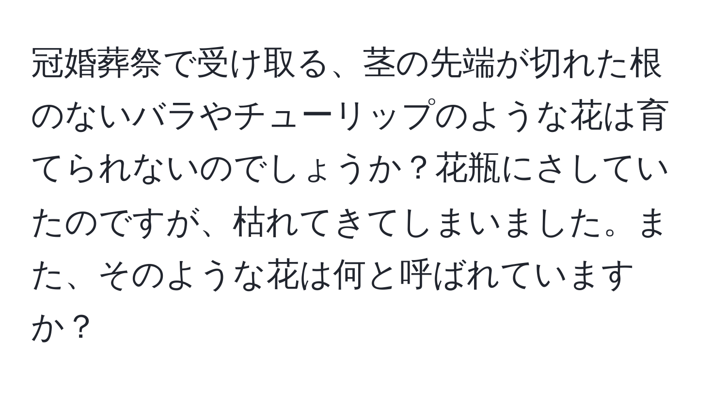 冠婚葬祭で受け取る、茎の先端が切れた根のないバラやチューリップのような花は育てられないのでしょうか？花瓶にさしていたのですが、枯れてきてしまいました。また、そのような花は何と呼ばれていますか？