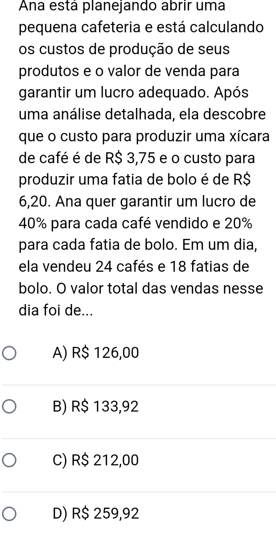 Ana está planejando abrir uma
pequena cafeteria e está calculando
os custos de produção de seus
produtos e o valor de venda para
garantir um lucro adequado. Após
uma análise detalhada, ela descobre
que o custo para produzir uma xícara
de café é de R$ 3,75 e o custo para
produzir uma fatia de bolo é de R$
6,20. Ana quer garantir um lucro de
40% para cada café vendido e 20%
para cada fatia de bolo. Em um dia,
ela vendeu 24 cafés e 18 fatias de
bolo. O valor total das vendas nesse
dia foi de...
A) R$ 126,00
B) R$ 133,92
C) R$ 212,00
D) R$ 259,92