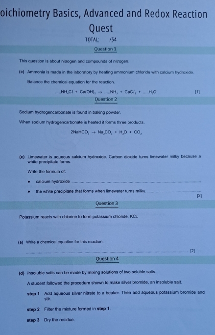 oichiometry Basics, Advanced and Redox Reaction 
Quest 
TOTAL: /54 
Question 1 
This question is about nitrogen and compounds of nitrogen. 
(c) Ammonia is made in the laboratory by heating ammonium chloride with calcium hydroxide. 
Balance the chemical equation for the reaction. 
... NH_4Cl+Ca(OH)_2to ...NH_3+CaCl_2+_ H_2O [1] 
Question 2 
Sodium hydrogencarbonate is found in baking powder. 
When sodium hydrogencarbonate is heated it forms three products.
2NaHCO_3to Na_2CO_3+H_2O+CO_2
(c) Limewater is aqueous calcium hydroxide. Carbon dioxide turns limewater milky because a 
white precipitale forms. 
Write the formula of: 
calcium hydroxide_ 
the white precipitate that forms when limewater turns milky. _[2] 
Question 3 
Potassium reacts with chlorine to form potassium chloride, KCL
(a) Wrie a chemical equation for this reaction. 
_[2] 
Question 4 
(d) Insoluble salts can be made by mixing solutions of two soluble salts. 
A student followed the procedure shown to make silver bromide, an insoluble salt. 
step 1 Add aqueous silver nitrate to a beaker. Then add aqueous potassium bromide and 
stir. 
step 2 Filter the mixture formed in step 1. 
step 3 Dry the residue.