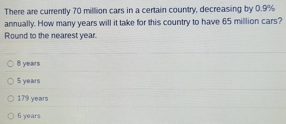 There are currently 70 million cars in a certain country, decreasing by 0.9%
annually. How many years will it take for this country to have 65 million cars?
Round to the nearest year.
8 years
5 years
179 years
6 years