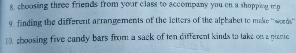 choosing three friends from your class to accompany you on a shopping trip 
9. finding the different arrangements of the letters of the alphabet to make “words” 
10, choosing five candy bars from a sack of ten different kinds to take on a picnic