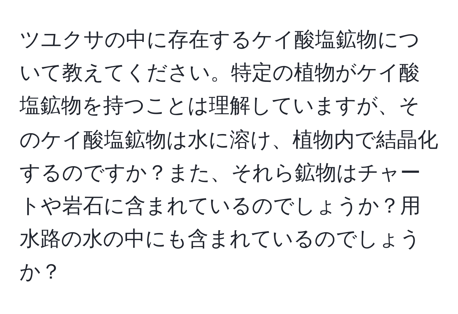 ツユクサの中に存在するケイ酸塩鉱物について教えてください。特定の植物がケイ酸塩鉱物を持つことは理解していますが、そのケイ酸塩鉱物は水に溶け、植物内で結晶化するのですか？また、それら鉱物はチャートや岩石に含まれているのでしょうか？用水路の水の中にも含まれているのでしょうか？