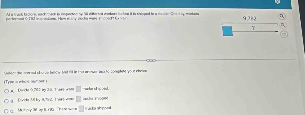 At a truck factory, each truck is inspected by 36 different workers before it is shipped to a dealer. One day, workers
performed 9,792 inspections. How many trucks were shipped? Explain. 9,792
?
Select the correct choice below and fill in the answer box to complete your choice.
(Type a whole number.)
A. Divide 9,792 by 36. There were □ trucks shipped.
B. Divide 36 by 9,792. There were □ trucks shipped.
c. Multiply 36 by 9,792. There were □ trucks shipped.